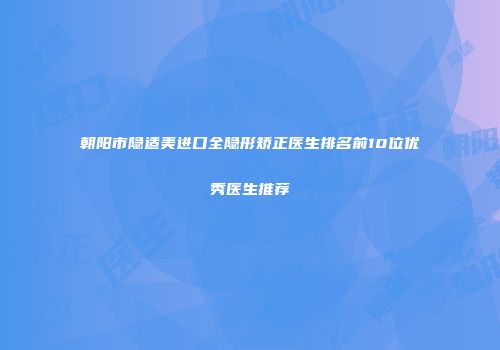 朝阳市隐适美进口全隐形矫正医生排名前10位优秀医生推荐