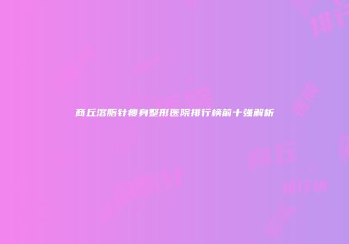 商丘溶脂针瘦身整形医院排行榜前十强解析