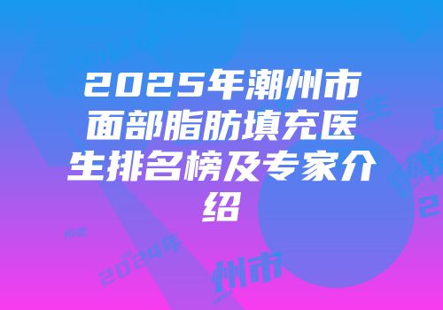 2025年潮州市面部脂肪填充医生排名榜及专家介绍