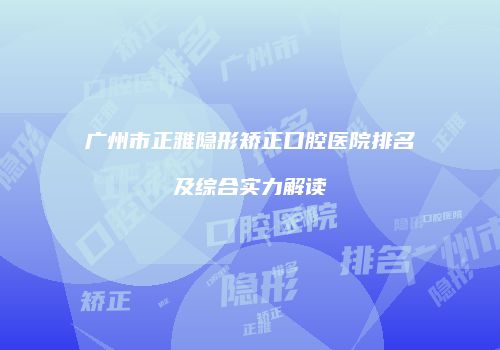 广州市正雅隐形矫正口腔医院排名及综合实力解读