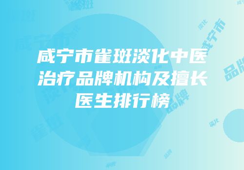 咸宁市雀斑淡化中医治疗品牌机构及擅长医生排行榜