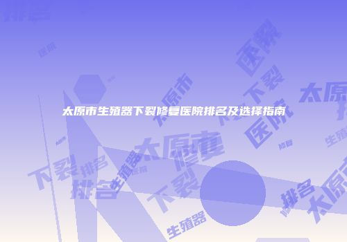 太原市生殖器下裂修复医院排名及选择指南