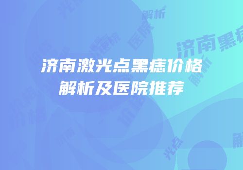 济南激光点黑痣价格解析及医院推荐