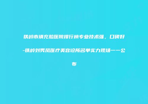 铁岭市填充脸医院排行榜专业技术强，口碑好-铁岭刘秀凤医疗美容诊所名单实力现场一一公布