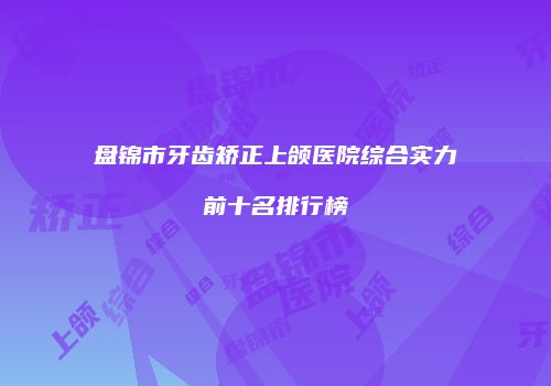 盘锦市牙齿矫正上颌医院综合实力前十名排行榜