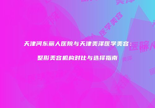 天津河东丽人医院与天津美泽医学美容：整形美容机构对比与选择指南