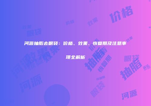 河源抽脂去眼袋：价格、效果、恢复期及注意事项全解析