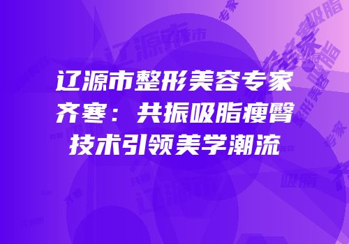 辽源市整形美容专家齐寒：共振吸脂瘦臀技术引领美学潮流