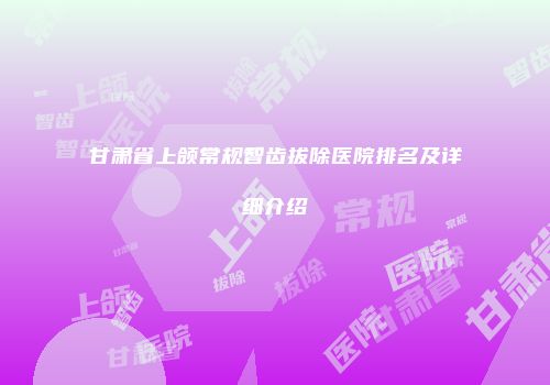甘肃省上颌常规智齿拔除医院排名及详细介绍