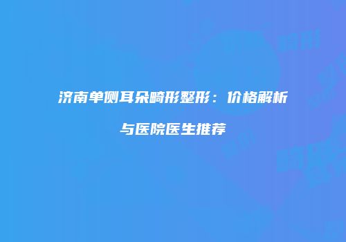济南单侧耳朵畸形整形：价格解析与医院医生推荐