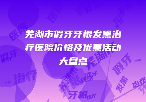 芜湖市假牙牙根发黑治疗医院价格及优惠活动大盘点