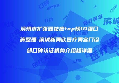 滨州市扩张器祛疤top榜10强口碑整理-滨城新美欣医疗美容门诊部口碑认证机构介绍超详细