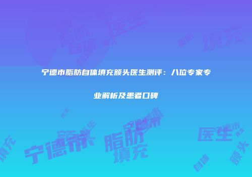 宁德市脂肪自体填充额头医生测评：八位专家专业解析及患者口碑