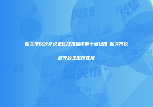 韶关市反颌牙校正医院排名榜前十名稳定-韶关市反颌牙校正整形医院
