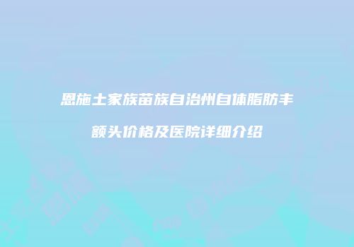 恩施土家族苗族自治州自体脂肪丰额头价格及医院详细介绍
