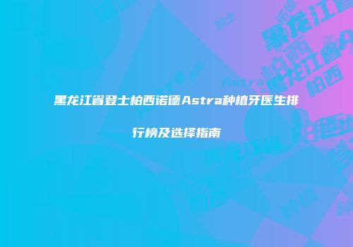 黑龙江省登士柏西诺德Astra种植牙医生排行榜及选择指南