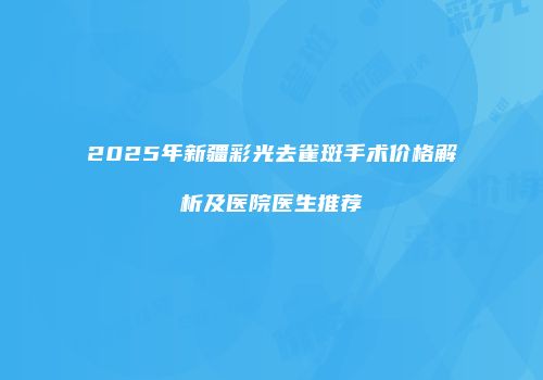2025年新疆彩光去雀斑手术价格解析及医院医生推荐