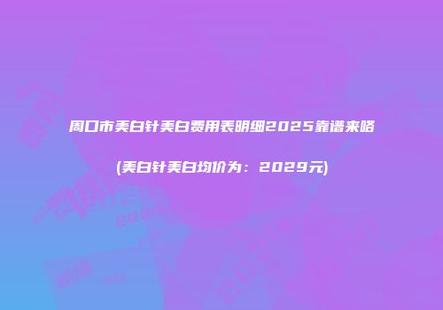 周口市美白针美白费用表明细2025靠谱来咯(美白针美白均价为：2029元)