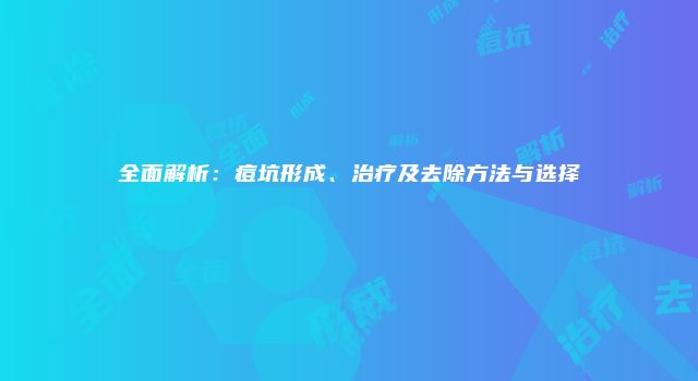 全面解析：痘坑形成、治疗及去除方法与选择