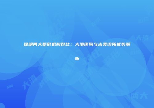昆明两大整形机构对比：大滇医院与吉美诊所优势解析