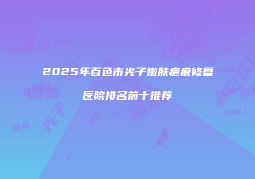 2025年百色市光子嫩肤疤痕修复医院排名前十推荐