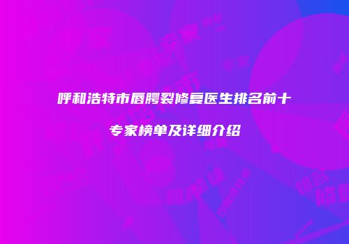 呼和浩特市唇腭裂修复医生排名前十专家榜单及详细介绍