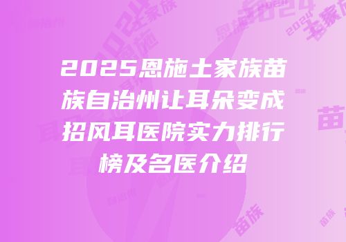 2025恩施土家族苗族自治州让耳朵变成招风耳医院实力排行榜及名医介绍