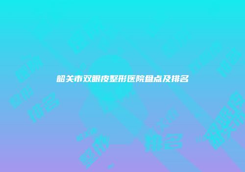 韶关市双眼皮整形医院盘点及排名