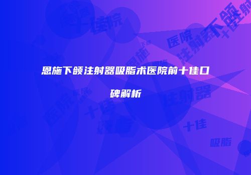 恩施下颌注射器吸脂术医院前十佳口碑解析