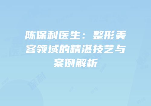 陈保利医生：整形美容领域的精湛技艺与案例解析