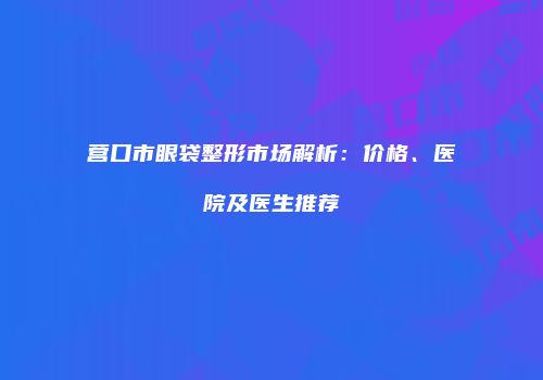 营口市眼袋整形市场解析：价格、医院及医生推荐