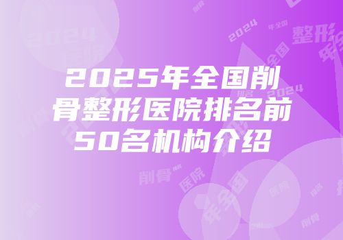 2025年全国削骨整形医院排名前50名机构介绍