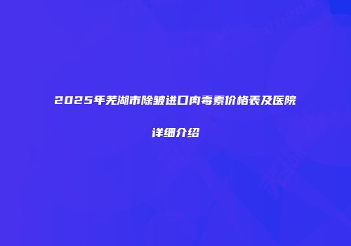 2025年芜湖市除皱进口肉毒素价格表及医院详细介绍