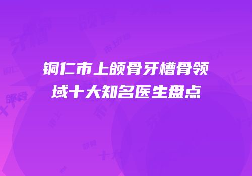 铜仁市上颌骨牙槽骨领域十大知名医生盘点