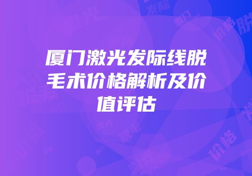 厦门激光发际线脱毛术价格解析及价值评估