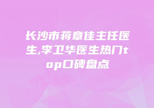 长沙市蒋章佳主任医生,李卫华医生热门top口碑盘点