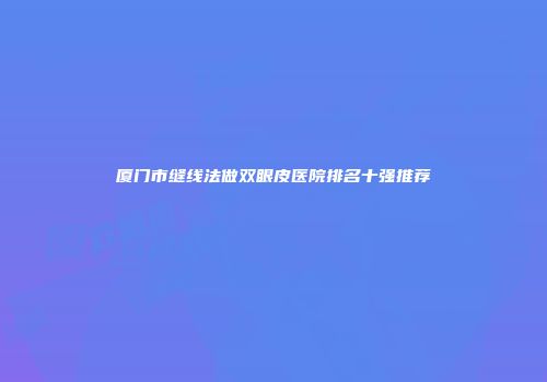厦门市缝线法做双眼皮医院排名十强推荐