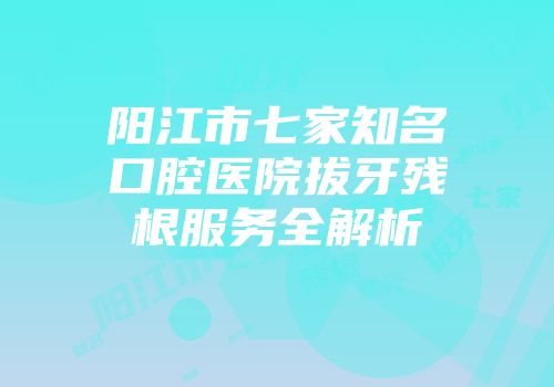 阳江市七家知名口腔医院拔牙残根服务全解析