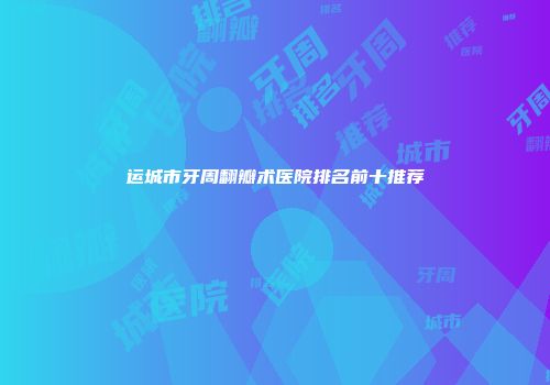 运城市牙周翻瓣术医院排名前十推荐