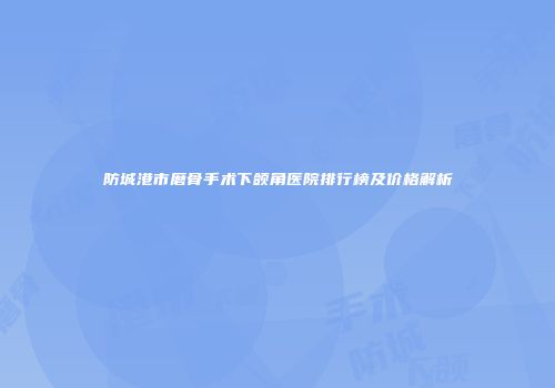 防城港市磨骨手术下颌角医院排行榜及价格解析