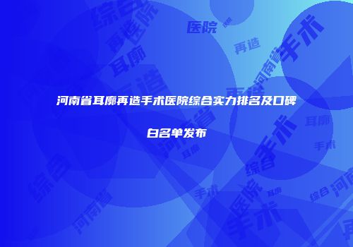 河南省耳廓再造手术医院综合实力排名及口碑白名单发布