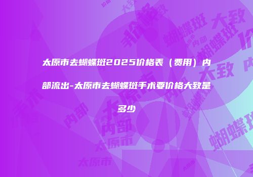 太原市去蝴蝶斑2025价格表（费用）内部流出-太原市去蝴蝶斑手术要价格大致是多少