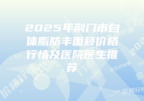 2025年荆门市自体脂肪丰面颊价格行情及医院医生推荐