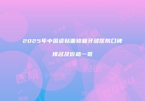 2025年中国瓷贴面修复牙缝医院口碑排名及价格一览