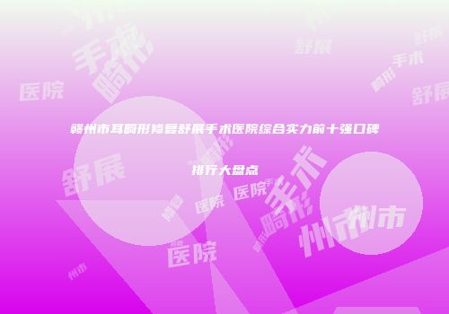 赣州市耳畸形修复舒展手术医院综合实力前十强口碑排行大盘点