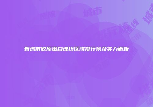 晋城市胶原蛋白埋线医院排行榜及实力解析