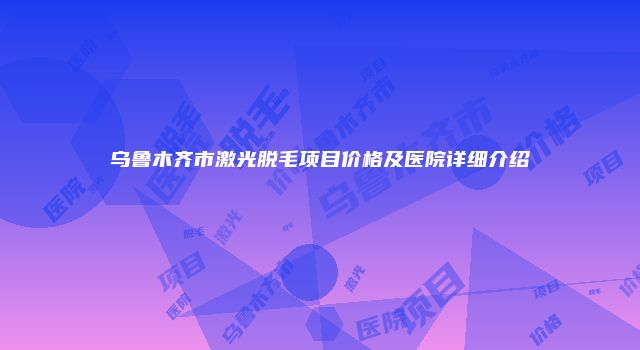 乌鲁木齐市激光脱毛项目价格及医院详细介绍