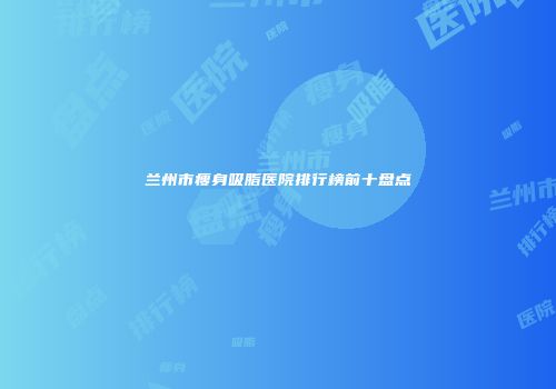 兰州市瘦身吸脂医院排行榜前十盘点