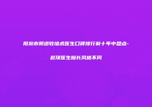 阳泉市阴道收缩术医生口碑排行前十年中盘点-赵璞医生擅长风格不同