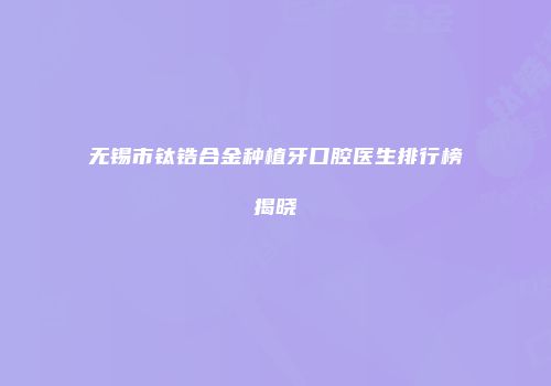 无锡市钛锆合金种植牙口腔医生排行榜揭晓
